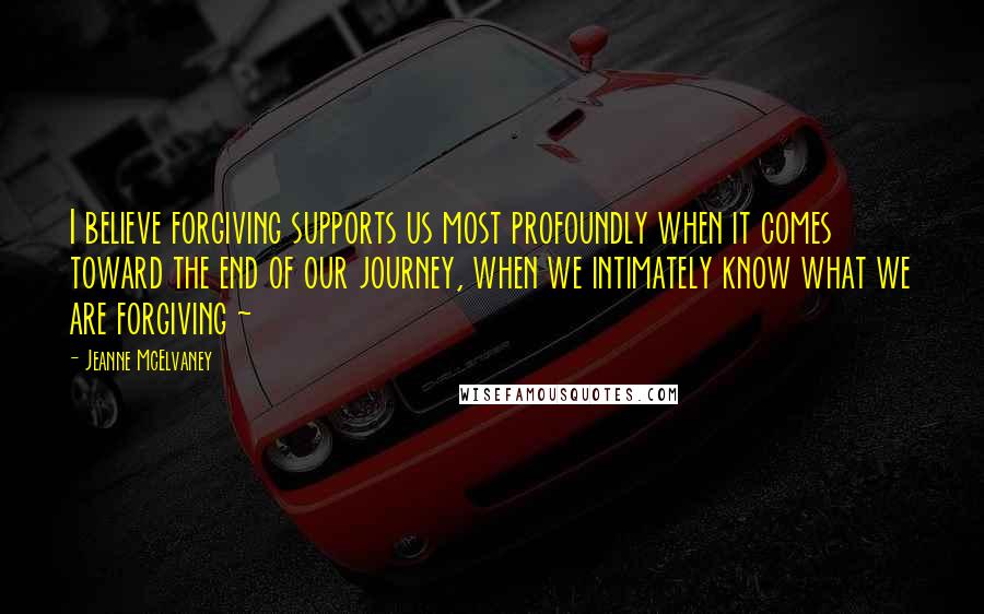 Jeanne McElvaney Quotes: I believe forgiving supports us most profoundly when it comes toward the end of our journey, when we intimately know what we are forgiving ~