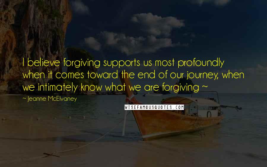 Jeanne McElvaney Quotes: I believe forgiving supports us most profoundly when it comes toward the end of our journey, when we intimately know what we are forgiving ~