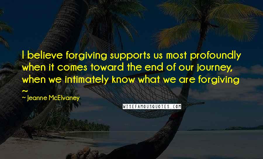 Jeanne McElvaney Quotes: I believe forgiving supports us most profoundly when it comes toward the end of our journey, when we intimately know what we are forgiving ~