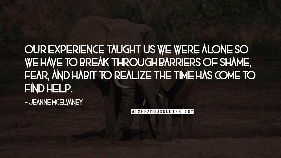 Jeanne McElvaney Quotes: Our experience taught us we were alone so we have to break through barriers of shame, fear, and habit to realize the time has come to find help.