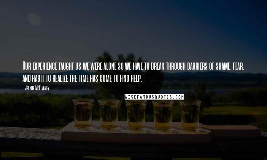 Jeanne McElvaney Quotes: Our experience taught us we were alone so we have to break through barriers of shame, fear, and habit to realize the time has come to find help.