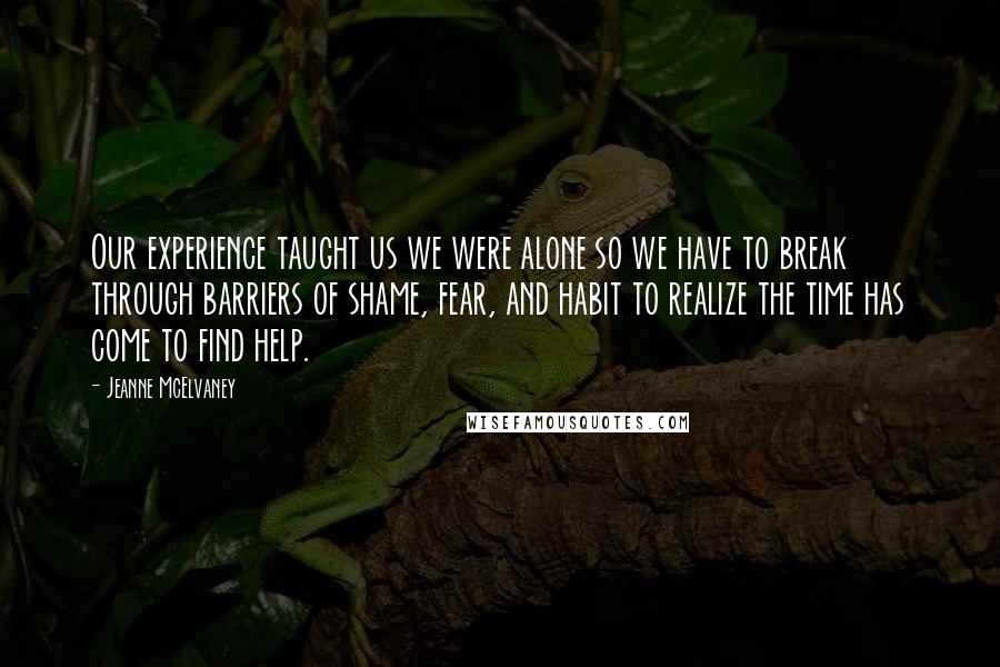 Jeanne McElvaney Quotes: Our experience taught us we were alone so we have to break through barriers of shame, fear, and habit to realize the time has come to find help.