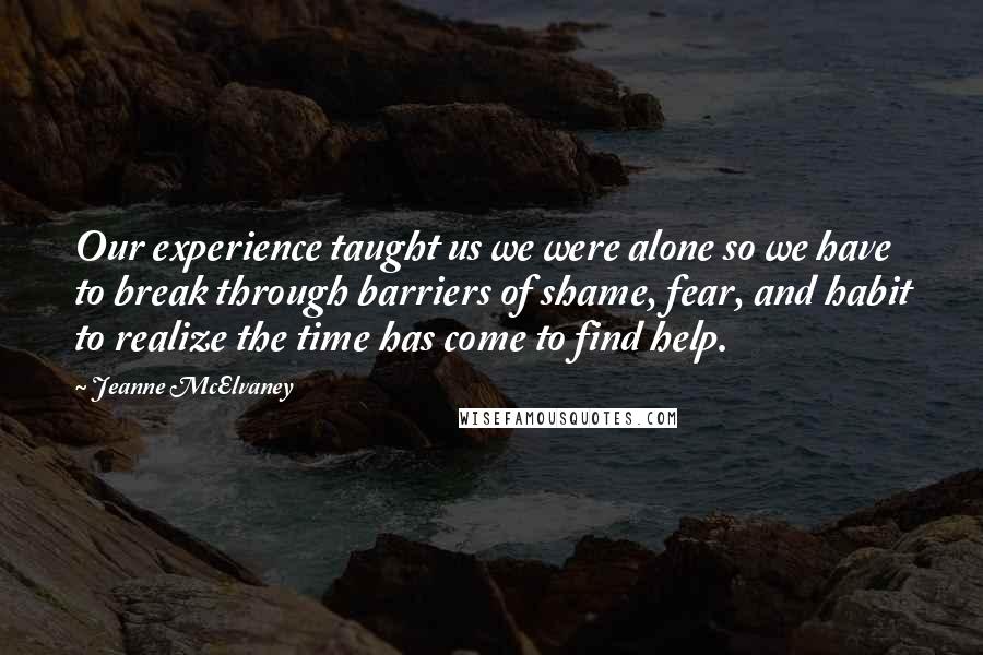 Jeanne McElvaney Quotes: Our experience taught us we were alone so we have to break through barriers of shame, fear, and habit to realize the time has come to find help.