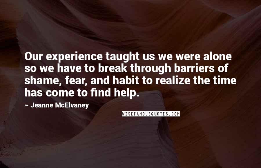 Jeanne McElvaney Quotes: Our experience taught us we were alone so we have to break through barriers of shame, fear, and habit to realize the time has come to find help.