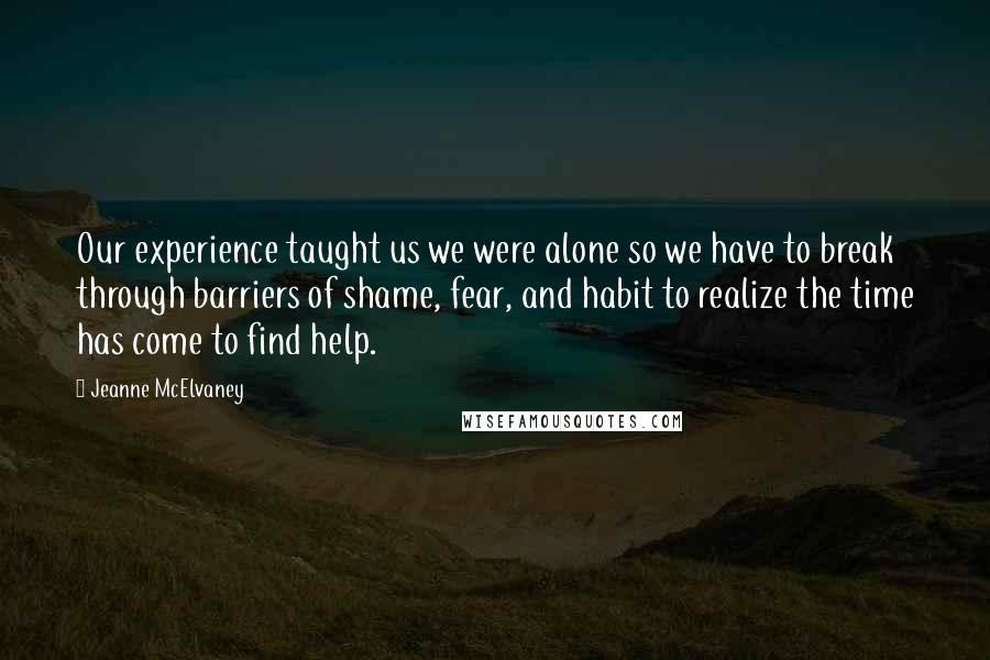 Jeanne McElvaney Quotes: Our experience taught us we were alone so we have to break through barriers of shame, fear, and habit to realize the time has come to find help.