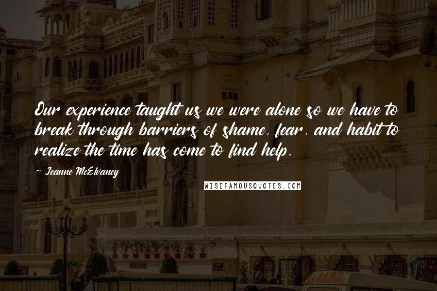 Jeanne McElvaney Quotes: Our experience taught us we were alone so we have to break through barriers of shame, fear, and habit to realize the time has come to find help.