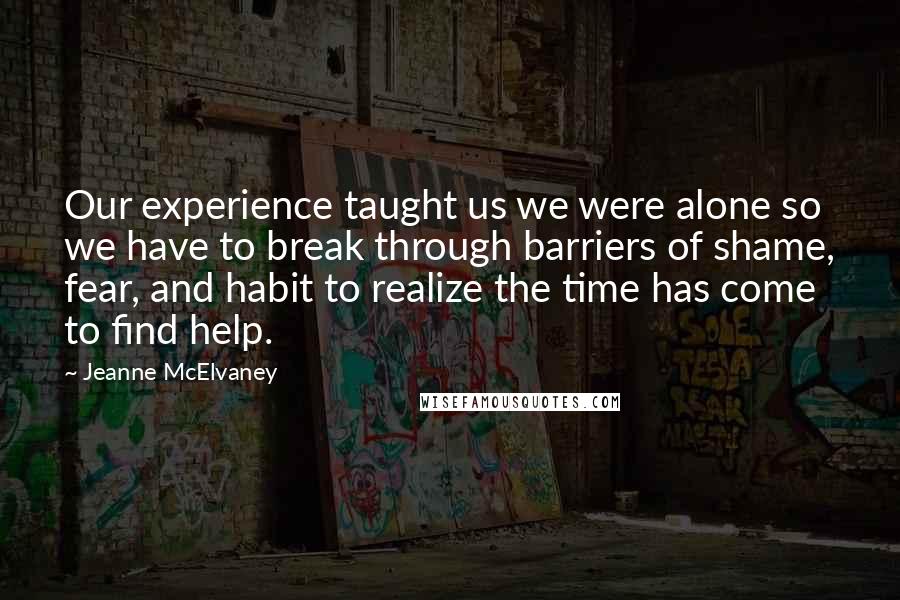 Jeanne McElvaney Quotes: Our experience taught us we were alone so we have to break through barriers of shame, fear, and habit to realize the time has come to find help.