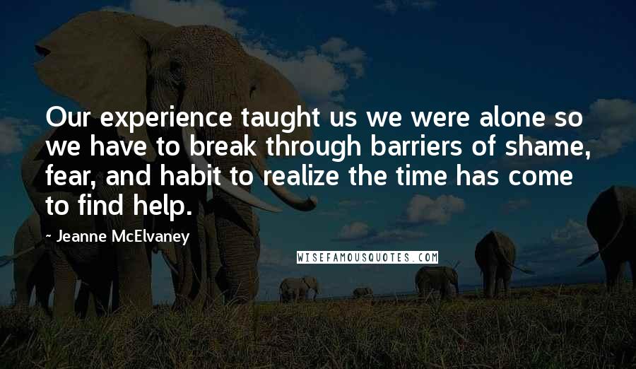 Jeanne McElvaney Quotes: Our experience taught us we were alone so we have to break through barriers of shame, fear, and habit to realize the time has come to find help.