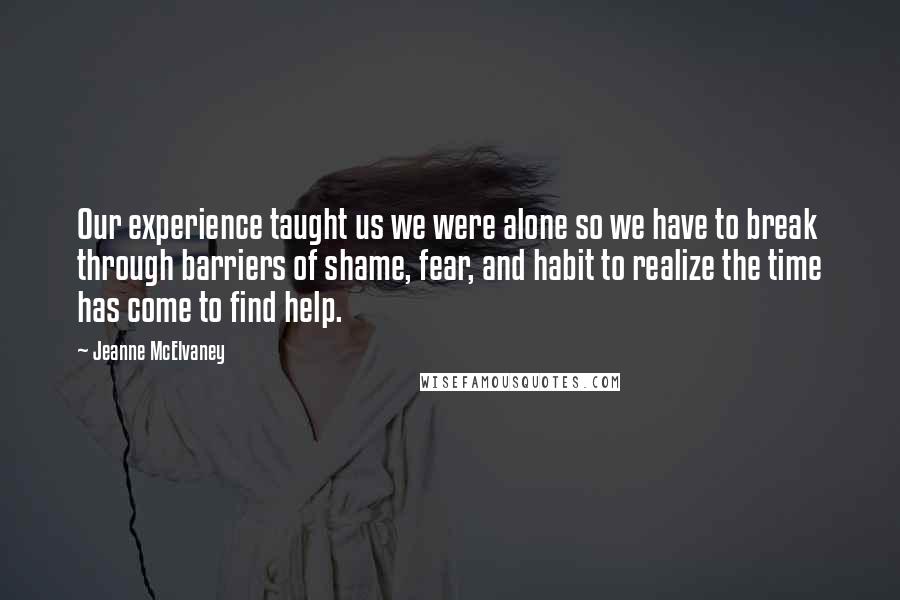 Jeanne McElvaney Quotes: Our experience taught us we were alone so we have to break through barriers of shame, fear, and habit to realize the time has come to find help.