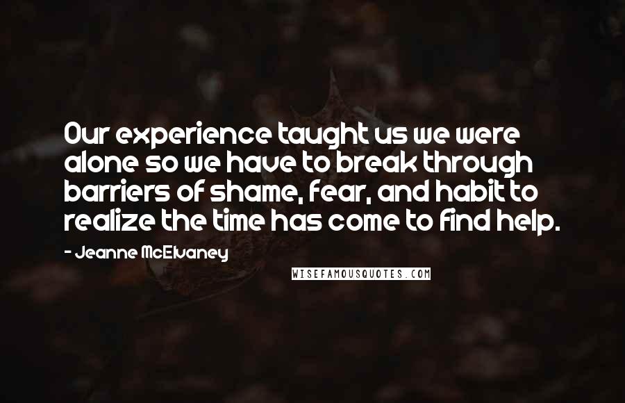 Jeanne McElvaney Quotes: Our experience taught us we were alone so we have to break through barriers of shame, fear, and habit to realize the time has come to find help.