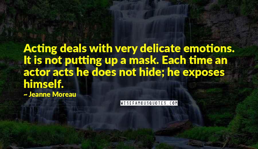 Jeanne Moreau Quotes: Acting deals with very delicate emotions. It is not putting up a mask. Each time an actor acts he does not hide; he exposes himself.