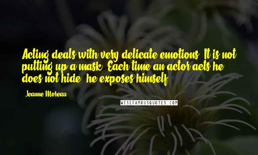 Jeanne Moreau Quotes: Acting deals with very delicate emotions. It is not putting up a mask. Each time an actor acts he does not hide; he exposes himself.