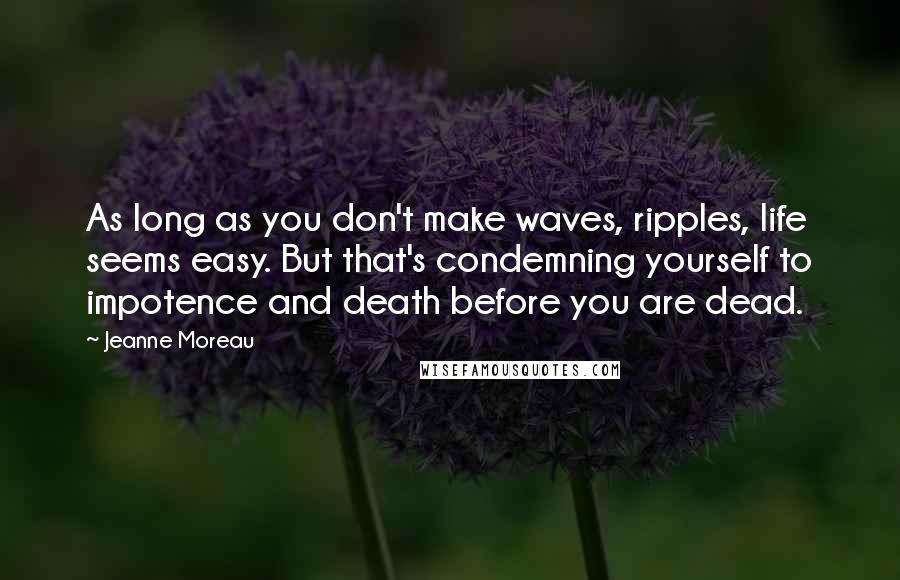 Jeanne Moreau Quotes: As long as you don't make waves, ripples, life seems easy. But that's condemning yourself to impotence and death before you are dead.