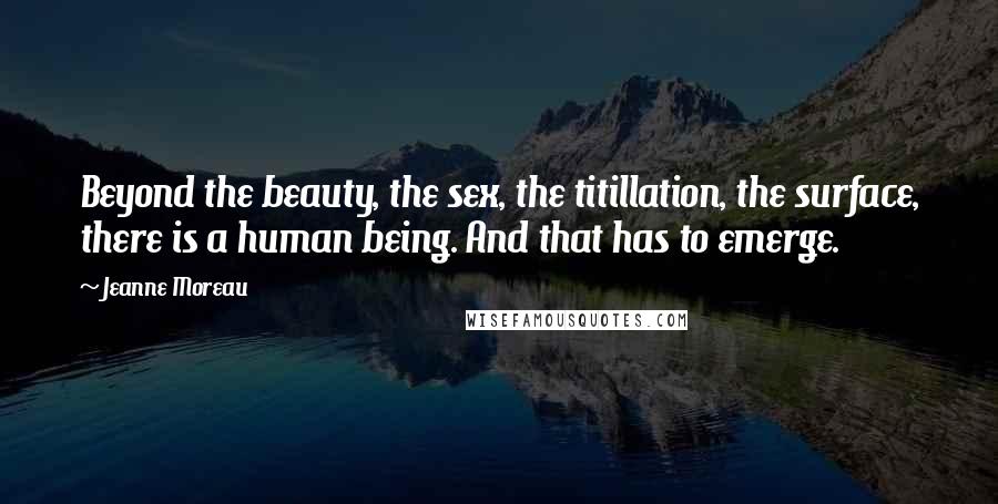 Jeanne Moreau Quotes: Beyond the beauty, the sex, the titillation, the surface, there is a human being. And that has to emerge.