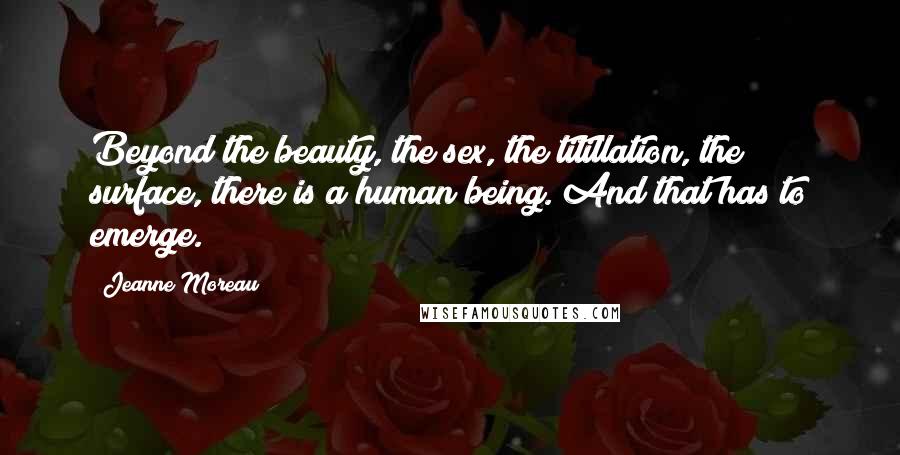 Jeanne Moreau Quotes: Beyond the beauty, the sex, the titillation, the surface, there is a human being. And that has to emerge.