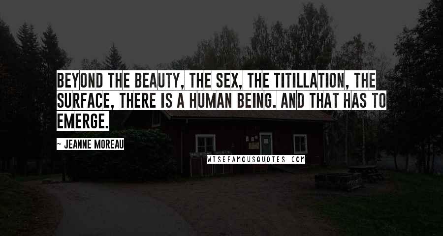 Jeanne Moreau Quotes: Beyond the beauty, the sex, the titillation, the surface, there is a human being. And that has to emerge.
