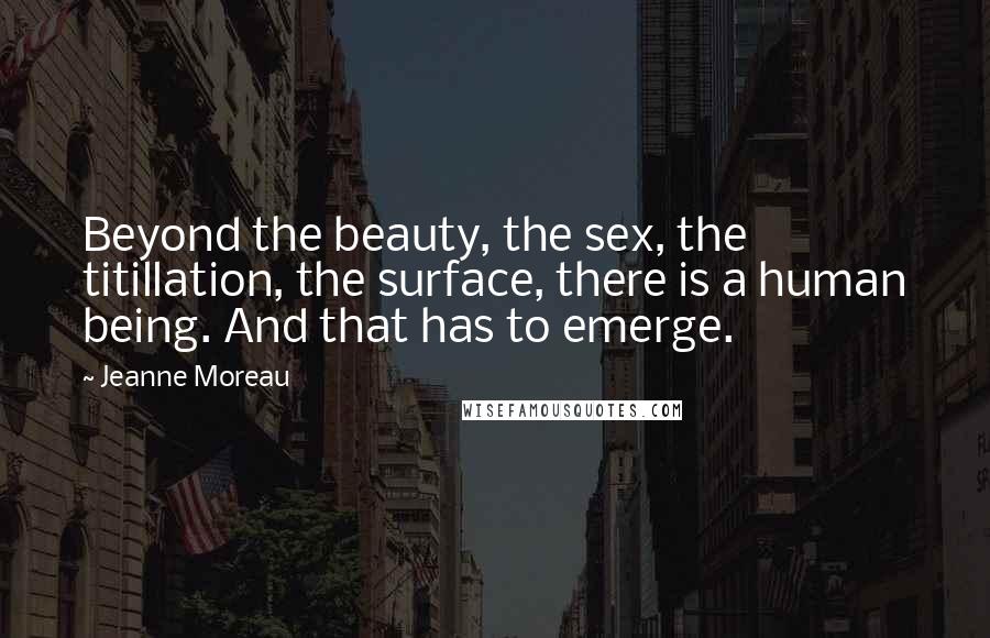 Jeanne Moreau Quotes: Beyond the beauty, the sex, the titillation, the surface, there is a human being. And that has to emerge.