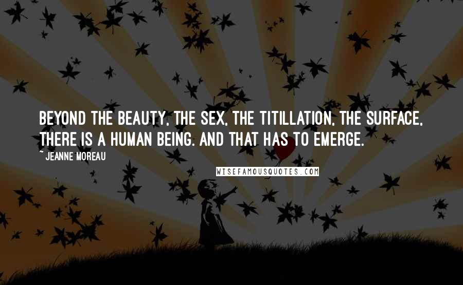 Jeanne Moreau Quotes: Beyond the beauty, the sex, the titillation, the surface, there is a human being. And that has to emerge.