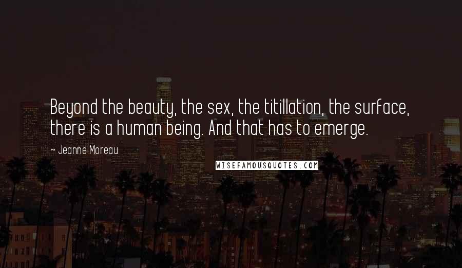 Jeanne Moreau Quotes: Beyond the beauty, the sex, the titillation, the surface, there is a human being. And that has to emerge.