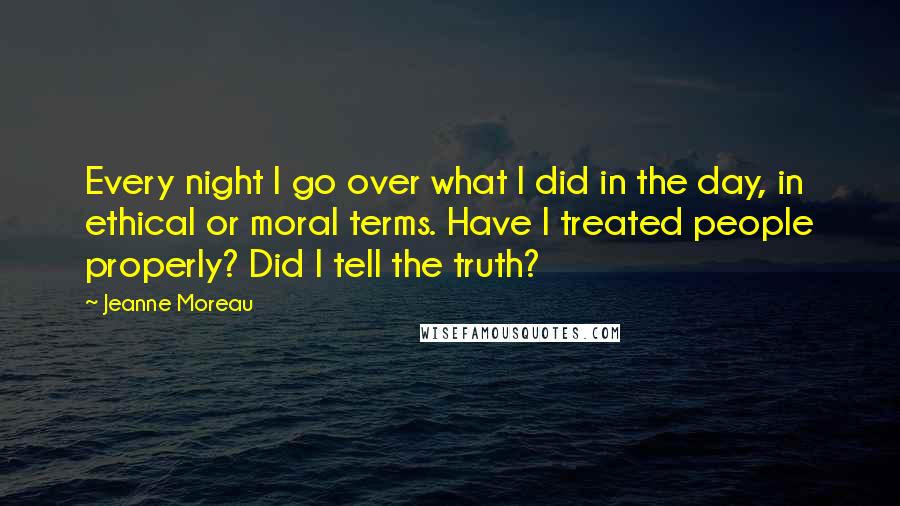 Jeanne Moreau Quotes: Every night I go over what I did in the day, in ethical or moral terms. Have I treated people properly? Did I tell the truth?