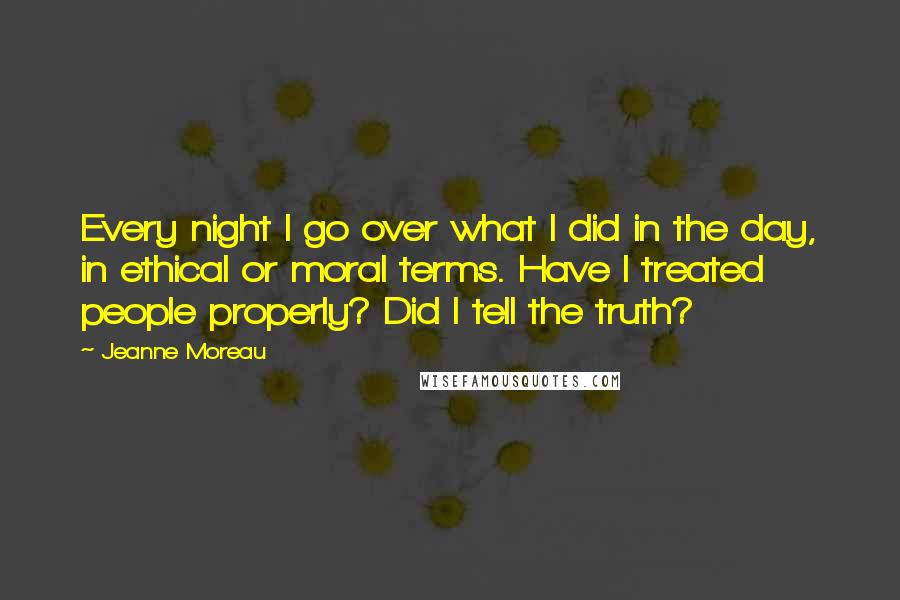 Jeanne Moreau Quotes: Every night I go over what I did in the day, in ethical or moral terms. Have I treated people properly? Did I tell the truth?