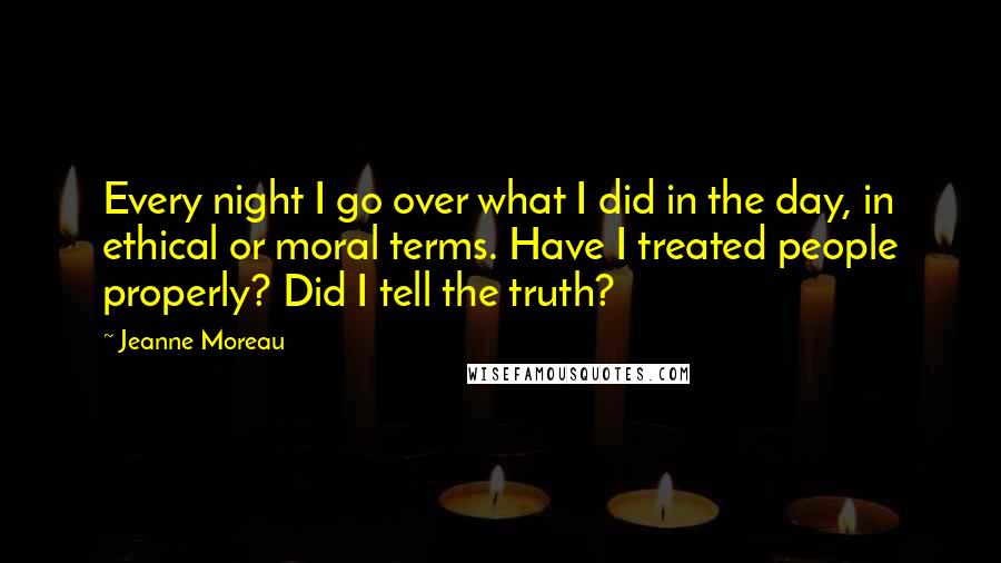 Jeanne Moreau Quotes: Every night I go over what I did in the day, in ethical or moral terms. Have I treated people properly? Did I tell the truth?