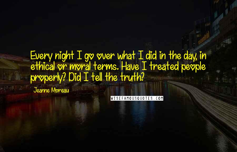 Jeanne Moreau Quotes: Every night I go over what I did in the day, in ethical or moral terms. Have I treated people properly? Did I tell the truth?