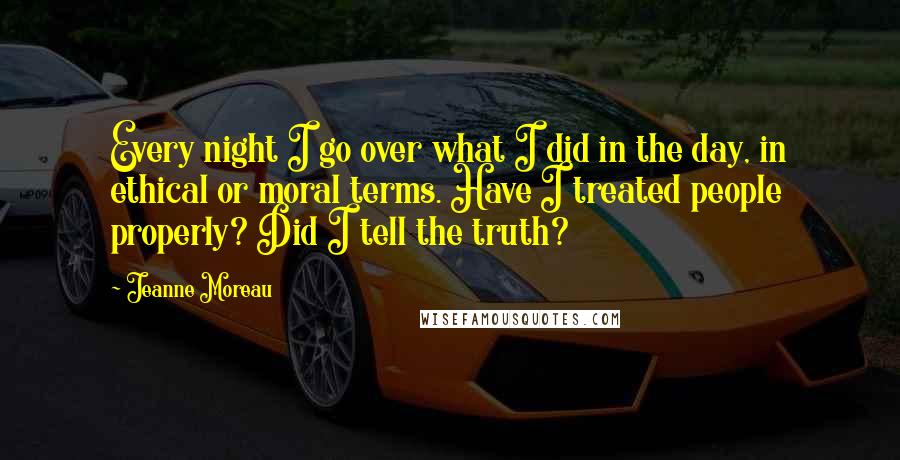 Jeanne Moreau Quotes: Every night I go over what I did in the day, in ethical or moral terms. Have I treated people properly? Did I tell the truth?