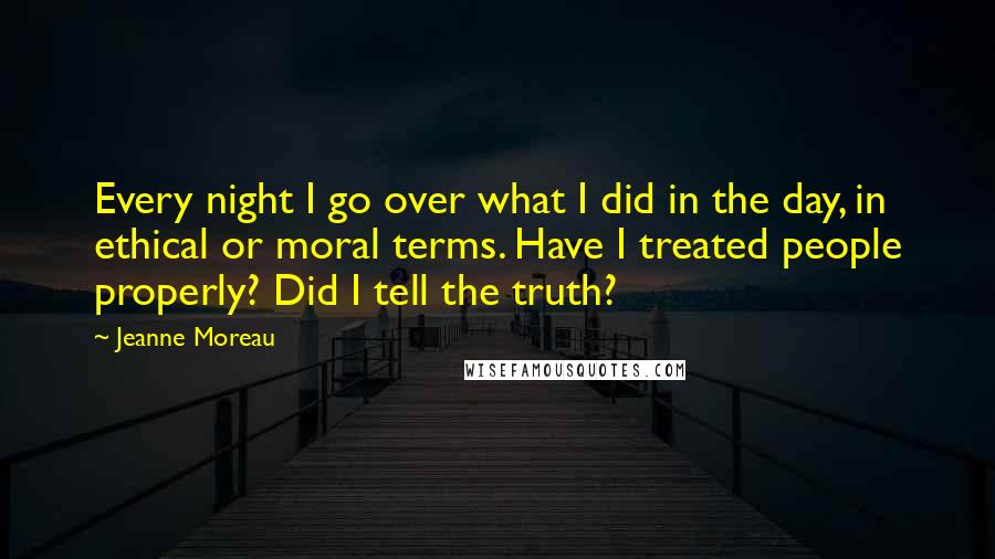 Jeanne Moreau Quotes: Every night I go over what I did in the day, in ethical or moral terms. Have I treated people properly? Did I tell the truth?