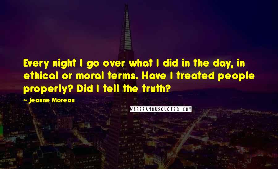 Jeanne Moreau Quotes: Every night I go over what I did in the day, in ethical or moral terms. Have I treated people properly? Did I tell the truth?