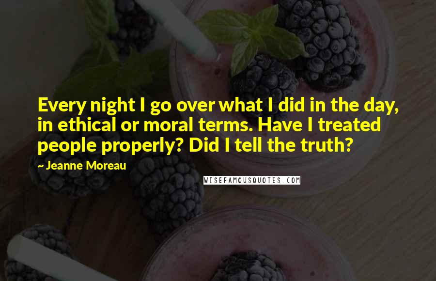 Jeanne Moreau Quotes: Every night I go over what I did in the day, in ethical or moral terms. Have I treated people properly? Did I tell the truth?