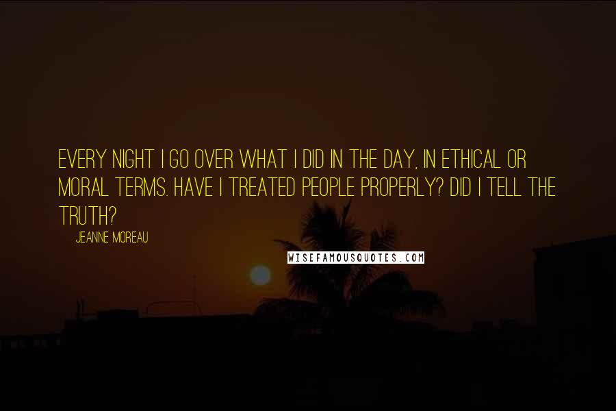 Jeanne Moreau Quotes: Every night I go over what I did in the day, in ethical or moral terms. Have I treated people properly? Did I tell the truth?