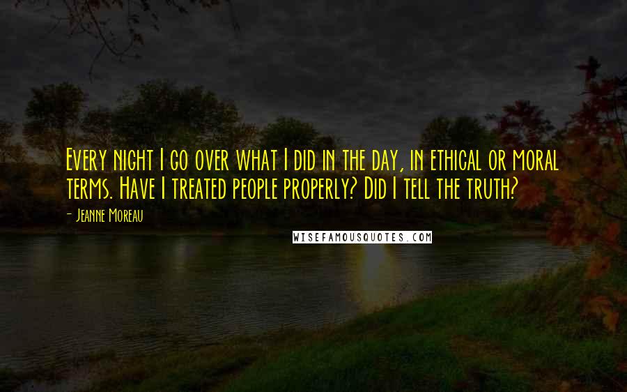 Jeanne Moreau Quotes: Every night I go over what I did in the day, in ethical or moral terms. Have I treated people properly? Did I tell the truth?