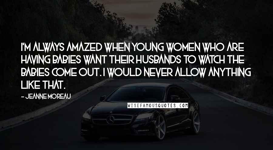Jeanne Moreau Quotes: I'm always amazed when young women who are having babies want their husbands to watch the babies come out. I would never allow anything like that.