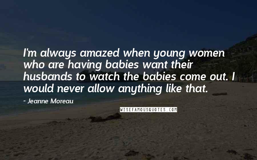 Jeanne Moreau Quotes: I'm always amazed when young women who are having babies want their husbands to watch the babies come out. I would never allow anything like that.
