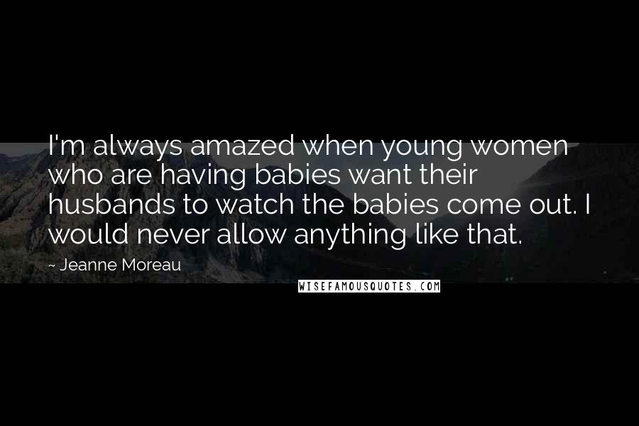 Jeanne Moreau Quotes: I'm always amazed when young women who are having babies want their husbands to watch the babies come out. I would never allow anything like that.