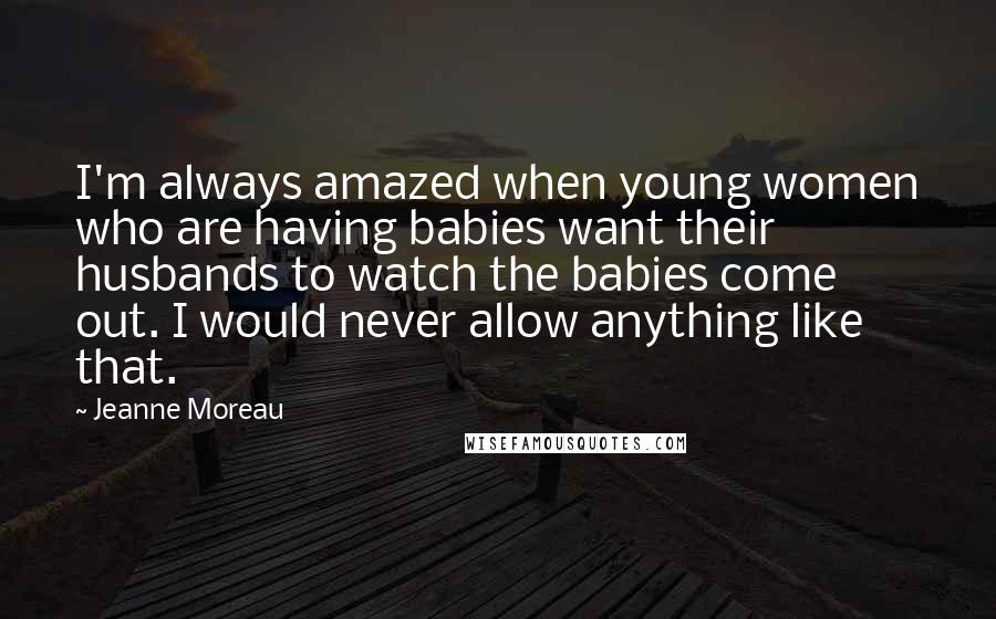 Jeanne Moreau Quotes: I'm always amazed when young women who are having babies want their husbands to watch the babies come out. I would never allow anything like that.