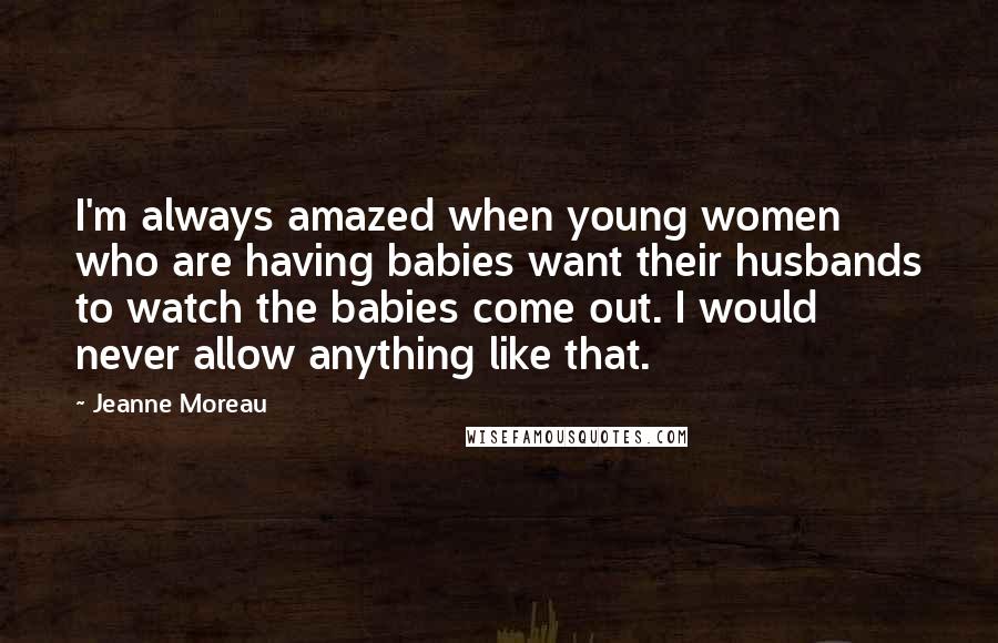 Jeanne Moreau Quotes: I'm always amazed when young women who are having babies want their husbands to watch the babies come out. I would never allow anything like that.