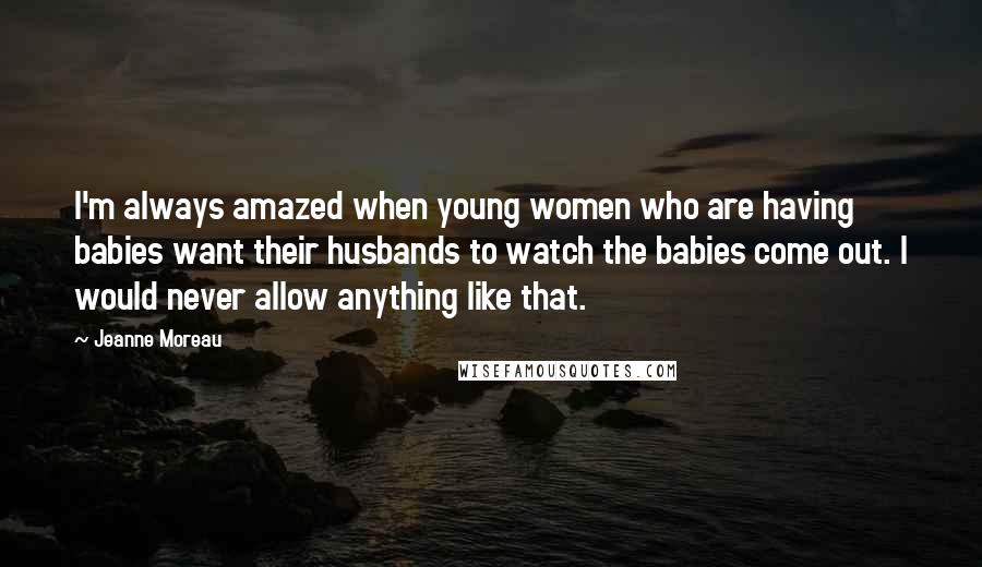 Jeanne Moreau Quotes: I'm always amazed when young women who are having babies want their husbands to watch the babies come out. I would never allow anything like that.