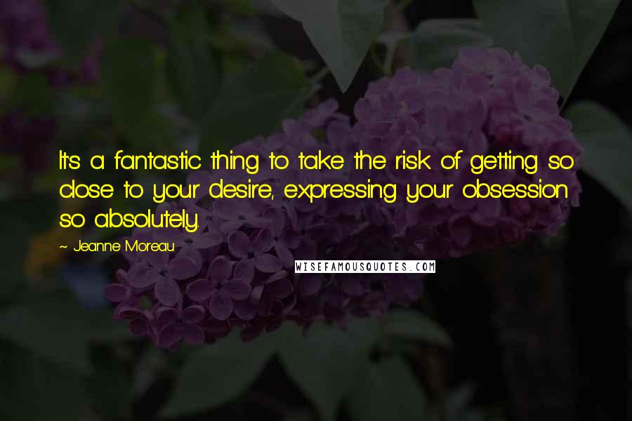 Jeanne Moreau Quotes: It's a fantastic thing to take the risk of getting so close to your desire, expressing your obsession so absolutely.
