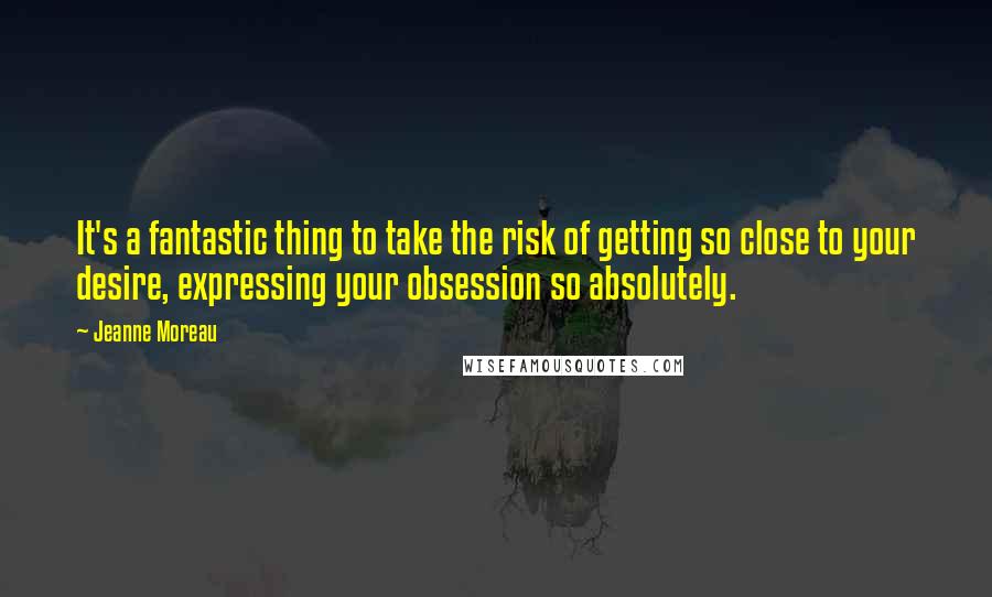 Jeanne Moreau Quotes: It's a fantastic thing to take the risk of getting so close to your desire, expressing your obsession so absolutely.