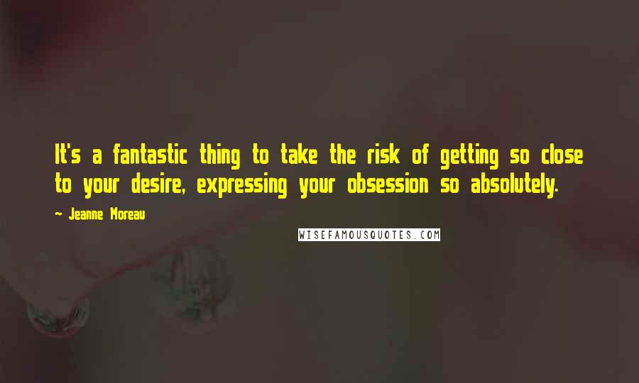 Jeanne Moreau Quotes: It's a fantastic thing to take the risk of getting so close to your desire, expressing your obsession so absolutely.