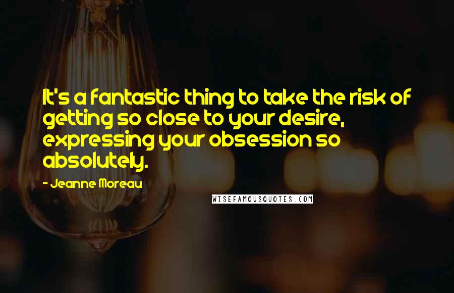 Jeanne Moreau Quotes: It's a fantastic thing to take the risk of getting so close to your desire, expressing your obsession so absolutely.