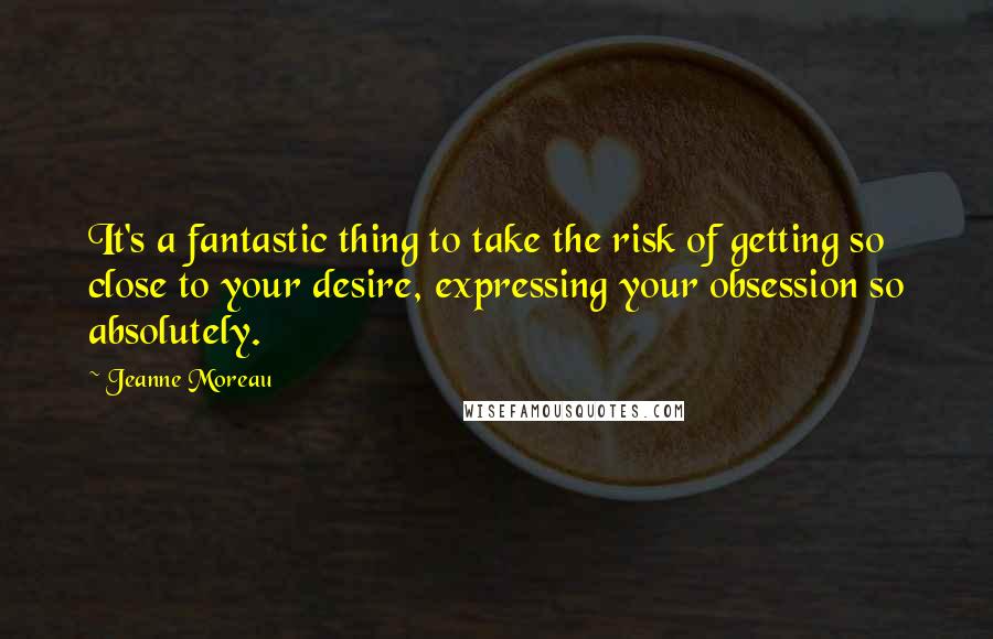 Jeanne Moreau Quotes: It's a fantastic thing to take the risk of getting so close to your desire, expressing your obsession so absolutely.