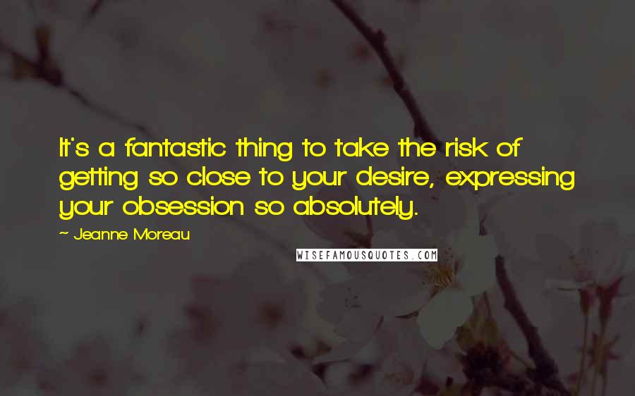 Jeanne Moreau Quotes: It's a fantastic thing to take the risk of getting so close to your desire, expressing your obsession so absolutely.