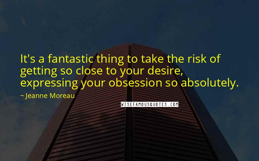 Jeanne Moreau Quotes: It's a fantastic thing to take the risk of getting so close to your desire, expressing your obsession so absolutely.