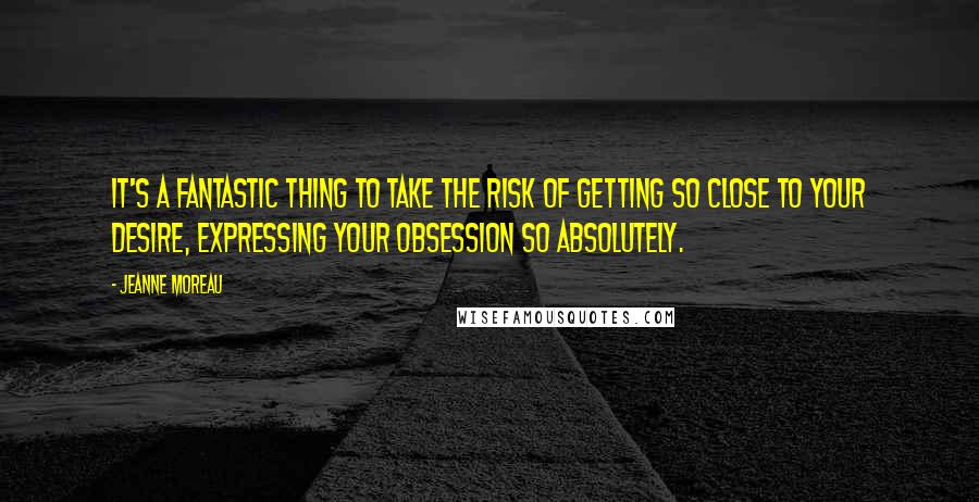 Jeanne Moreau Quotes: It's a fantastic thing to take the risk of getting so close to your desire, expressing your obsession so absolutely.
