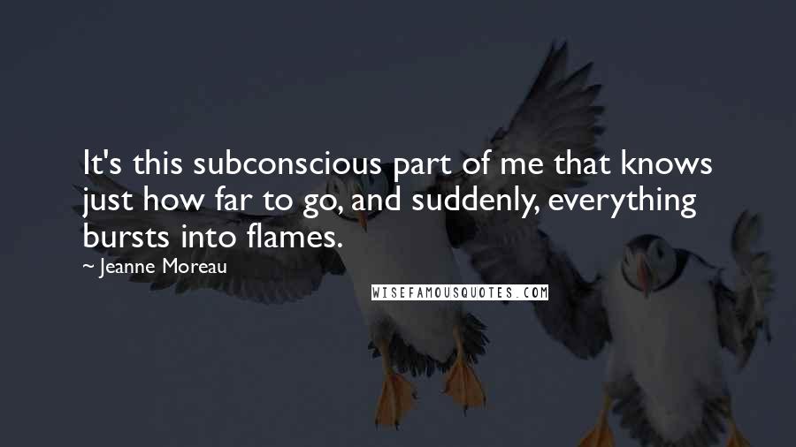 Jeanne Moreau Quotes: It's this subconscious part of me that knows just how far to go, and suddenly, everything bursts into flames.