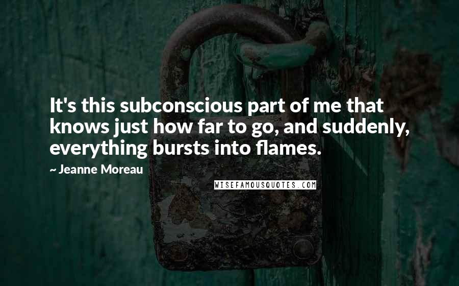 Jeanne Moreau Quotes: It's this subconscious part of me that knows just how far to go, and suddenly, everything bursts into flames.