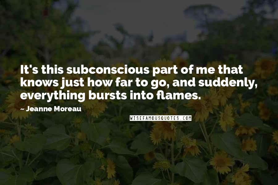 Jeanne Moreau Quotes: It's this subconscious part of me that knows just how far to go, and suddenly, everything bursts into flames.